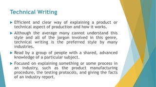 Technical Writing
 Efficient and clear way of explaining a product or
technical aspect of production and how it works.
 Although the average many cannot understand this
style and all of the jargon involved in this genre,
technical writing is the preferred style by many
industries.
 Read by a group of people with a shared, advanced
knowledge of a particular subject.
 Focused on explaining something or some process in
an industry, such as the product manufacturing
procedure, the testing protocols, and giving the facts
of an industry report.
 