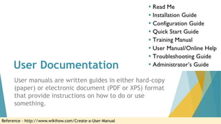 User Documentation
User manuals are written guides in either hard-copy
(paper) or electronic document (PDF or XPS) format
that provide instructions on how to do or use
something.
Reference - http://www.wikihow.com/Create-a-User-Manual
 