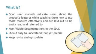 What is?
 Good user manuals educate users about the
product's features while teaching them how to use
those features effectively and are laid out to be
easily read and referred to.
 Most Visible Documentations in the SDLC
 Should easy to understand; But yet precise
 Keep revise and up-to-date
 