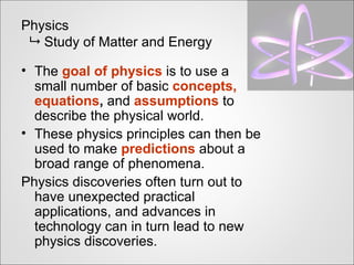 Physics
  Study of Matter and Energy

• The goal of physics is to use a
  small number of basic concepts,
  equations, and assumptions to
  describe the physical world.
• These physics principles can then be
  used to make predictions about a
  broad range of phenomena.
Physics discoveries often turn out to
  have unexpected practical
  applications, and advances in
  technology can in turn lead to new
  physics discoveries.
 