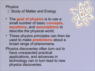 Physics
 Study of Matter and Energy
• The goal of physics is to use a
small number of basic concepts,
equations, and assumptions to
describe the physical world.
• These physics principles can then be
used to make predictions about a
broad range of phenomena.
Physics discoveries often turn out to
have unexpected practical
applications, and advances in
technology can in turn lead to new
physics discoveries.
 