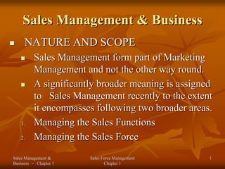 Sales Management & Business
     NATURE AND SCOPE
          Sales Management form part of Marketing
          Management and not the other way round.
          A significantly broader meaning is assigned
          to Sales Management recently to the extent
          it encompasses following two broader areas.
   1.     Managing the Sales Functions
   2.     Managing the Sales Force
Sales Management &     Sales Force Management       1
Business - Chapter 1          Chapter 1
 