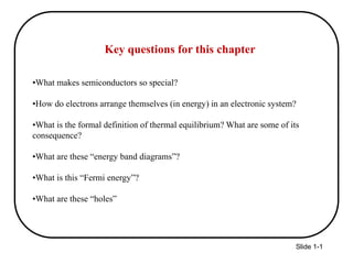 Slide 1-1
Key questions for this chapter
•What makes semiconductors so special?
•How do electrons arrange themselves (in energy) in an electronic system?
•What is the formal definition of thermal equilibrium? What are some of its
consequence?
•What are these “energy band diagrams”?
•What is this “Fermi energy”?
•What are these “holes”
 