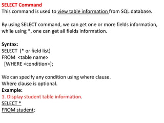 SELECT Command
This command is used to view table information from SQL database.
By using SELECT command, we can get one or more fields information,
while using *, one can get all fields information.
Syntax:
SELECT (* or field list)
FROM <table name>
[WHERE <condition>];
We can specify any condition using where clause.
Where clause is optional.
Example:
1. Display student table information.
SELECT *
FROM student;
 
