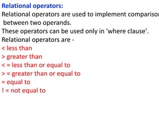 Relational operators:
Relational operators are used to implement comparison
between two operands.
These operators can be used only in 'where clause'.
Relational operators are -
< less than
> greater than
< = less than or equal to
> = greater than or equal to
= equal to
! = not equal to
 