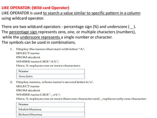 LIKE OPERATOR: (Wild card Operator)
LIKE OPERATOR is used to search a value similar to specific pattern in a column
using wildcard operator.
There are two wildcard operators - percentage sign (%) and underscore ( _ ).
The percentage sign represents zero, one, or multiple characters (numbers),
while the underscore represents a single number or character.
The symbols can be used in combinations.
 