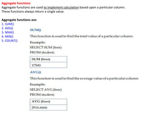 Aggregate functions
Aggregate functions are used to implement calculation based upon a particular column.
These functions always return a single value.
Aggregate functions are:
1. SUM()
2. AVG()
3. MAX()
4. MIN()
5. COUNT()
 