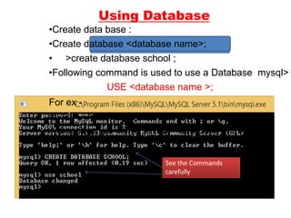 Using Database
•Create data base :
•Create database <database name>;
• >create database school ;
•Following command is used to use a Database mysql>
USE <database name >;
For ex -
mysql> USE school;
A message will come saying- “database changed”
See the Commands
carefully
 