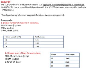 GROUP BY
The SQL GROUP BY is a clause that enables SQL aggregate functions for grouping of information.
(ie.GROUP BY clause is used in collaboration with the SELECT statement to arrange identical data
into groups.).
This clause is used whenever aggregate functions by group are required.
For example:
1. Display number of students in each class.
SELECT count (*), class
FROM student
GROUP BY class;
2. Display sum of fees for each class.
SELECT class, sum (fees)
FROM student
GROUP BY class;
 