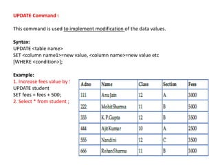 UPDATE Command :
This command is used to implement modification of the data values.
Syntax:
UPDATE <table name>
SET <column name1>=new value, <column name>=new value etc
[WHERE <condition>];
Example:
1. Increase fees value by 500.
UPDATE student
SET fees = fees + 500;
2. Select * from student ;
 