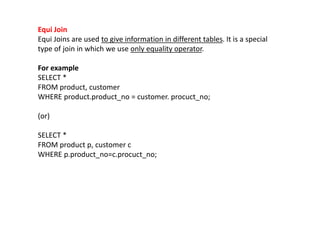 Equi Join
Equi Joins are used to give information in different tables. It is a special
type of join in which we use only equality operator.
For example
SELECT *
FROM product, customer
WHERE product.product_no = customer. procuct_no;
(or)
SELECT *
FROM product p, customer c
WHERE p.product_no=c.procuct_no;
 