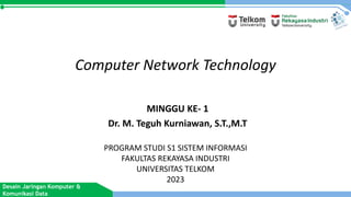 Desain Jaringan Komputer &
Komunikasi Data
Computer Network Technology
MINGGU KE- 1
Dr. M. Teguh Kurniawan, S.T.,M.T
PROGRAM STUDI S1 SISTEM INFORMASI
FAKULTAS REKAYASA INDUSTRI
UNIVERSITAS TELKOM
2023
 