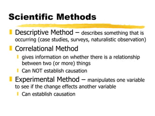 Scientific Methods Descriptive Method –  describes something that is occurring (case studies, surveys, naturalistic observation) Correlational Method gives information on whether there is a relationship between two (or more) things Can NOT establish causation Experimental Method –  manipulates one variable to see if the change effects another variable Can establish causation 