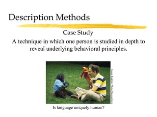 Description Methods Case Study A technique in which one person is studied in depth to reveal underlying behavioral principles. Is language uniquely human? Susan Kuklin/ Photo Researchers 