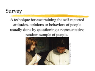 Survey A technique for ascertaining the self-reported attitudes, opinions or behaviors of people usually done by questioning a representative, random sample of people.  http://www.lynnefeatherstone.org 