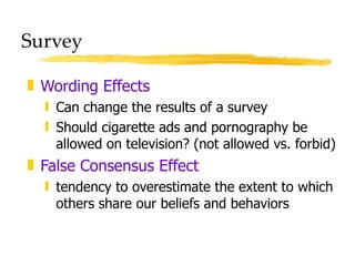 Survey Wording Effects Can change the results of a survey Should cigarette ads and pornography be allowed on television? (not allowed vs. forbid) False Consensus Effect tendency to overestimate the extent to which others share our beliefs and behaviors 