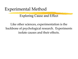 Experimental Method Like other sciences, experimentation is the backbone of psychological research.  Experiments isolate causes and their effects. Exploring Cause and Effect 