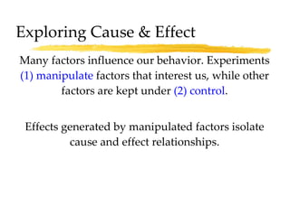 Many factors influence our behavior. Experiments  (1)   manipulate  factors that interest us, while other factors are kept under  (2) control . Effects generated by manipulated factors isolate cause and effect relationships. Exploring Cause & Effect 