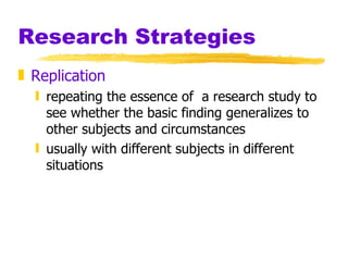 Research Strategies Replication repeating the essence of  a research study to see whether the basic finding generalizes to other subjects and circumstances usually with different subjects in different situations 