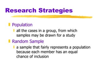 Research Strategies Population all the cases in a group, from which samples may be drawn for a study Random Sample a sample that fairly represents a population because each member has an equal chance of inclusion 