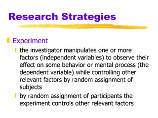 Research Strategies Experiment  the investigator manipulates one or more factors (independent variables) to observe their effect on some behavior or mental process (the dependent variable) while controlling other relevant factors by random assignment of subjects by random assignment of participants the experiment controls other relevant factors 