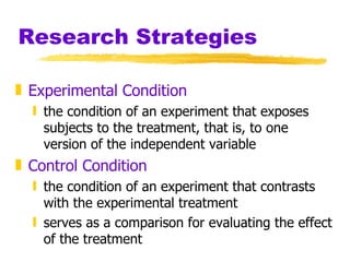 Research Strategies Experimental Condition the condition of an experiment that exposes subjects to the treatment, that is, to one version of the independent variable Control Condition the condition of an experiment that contrasts with the experimental treatment  serves as a comparison for evaluating the effect of the treatment 