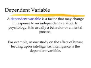A  dependent variable  is a factor that may change in response to an independent variable. In psychology, it is usually a behavior or a mental process.  For example, in our study on the effect of breast feeding upon intelligence,  intelligence  is the dependent variable. Dependent Variable 