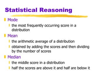 Statistical Reasoning Mode the most frequently occurring score in a distribution Mean the arithmetic average of a distribution obtained by adding the scores and then dividing by the number of scores Median the middle score in a distribution half the scores are above it and half are below it 