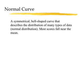 Normal Curve A symmetrical, bell-shaped curve that describes the distribution of many types of data (normal distribution). Most scores fall near the mean. 