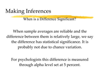 Making Inferences When sample averages are reliable and the difference between them is relatively large, we say the difference has statistical significance. It is probably not due to chance variation. For psychologists this difference is measured through alpha level set at 5 percent. When is a Difference Significant? 