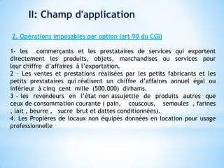 II: Champ d'application
2. Opérations imposables par option (art 90 du CGI)
1- les commerçants et les prestataires de services qui exportent
directement les produits, objets, marchandises ou services pour
leur chiffre d’affaires à l’exportation.
2 - Les ventes et prestations réalisées par les petits fabricants et les
petits prestataires qui réalisent un chiffre d’affaires annuel égal ou
inférieur à cinq cent mille (500.000) dirhams.
3 - les revendeurs en l’état non assujettie de produits autres que
ceux de consommation courante ( pain, couscous, semoules , farines
, lait , beurre , sucre brut et dattes conditionnées).
4. Les Propières de locaux non équipés données en location pour usage
professionnelle
 