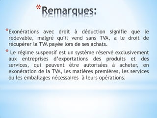 *
*Exonérations avec droit à déduction signifie que le
redevable, malgré qu’il vend sans TVA, a le droit de
récupérer la TVA payée lors de ses achats.
* Le régime suspensif est un système réservé exclusivement
aux entreprises d’exportations des produits et des
services, qui peuvent être autorisées à acheter, en
exonération de la TVA, les matières premières, les services
ou les emballages nécessaires à leurs opérations.
 
