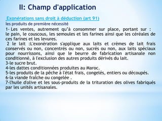 II: Champ d'application
Exonérations sans droit à déduction (art 91)
les produits de première nécessité
1- Les ventes, autrement qu’à consommer sur place, portant sur :
le pain, le couscous, les semoules et les farines ainsi que les céréales de
ces farines et les levures.
2 le lait :L'exonération s'applique aux laits et crèmes de lait frais
conservés ou non, concentrés ou non, sucrés ou non, aux laits spéciaux
pour nourrissons, ainsi que le beurre de fabrication artisanale non
conditionné, à l'exclusion des autres produits dérivés du lait.
3-le sucre brut.
4-les dattes conditionnées produites au Maroc.
5-les produits de la pêche à l'état frais, congelés, entiers ou découpés.
6-la viande fraîche ou congelée .
7-l'huile d'olive et les sous-produits de la trituration des olives fabriqués
par les unités artisanales.
 