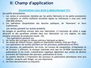 II: Champ d'application
Exonérations sans droit à déduction(art 91)
Les petits prestataires
1. Les ventes et prestations réalisées par les petits fabricants et les petits prestataires
qui réalisent un chiffre d'affaires annuelles égales ou inférieures à cinq cent mille
(500.000) dirhams.
2. Les opérations d'exploitation des douches publiques, de "Hammams" et fours
traditionnels.
Les ventes portant sur autres produits
les bougies et paraffines entrant dans leur fabrication, à l’exclusion de celles à usage
décoratif et des paraffines utilisées dans leur fabrication ;Le crin végétal, les tapis
d'origine artisanale de production locale , Etc
Les opérations portant sur
1. les ventes des ouvrages en métaux précieux fabriqués au Maroc ;
2. les ventes de timbres fiscaux, papiers et impressions timbrés, émis par l'État ;
Les opérations de ventes portant sur les journaux, publications et films
1. les journaux, les publications, les livres, les travaux de composition, d’impression et
de livraison y afférents, la musique imprimée ainsi que les CD-ROM reproduisant les
publications et les livres. L'exonération s'applique également aux ventes de déchets
provenant de l'impression des journaux, publications et livres.
2. les papiers destinés à l'impression des journaux et publications périodiques ainsi qu'à
l'édition, lorsqu'ils sont dirigés, sur une imprimerie.
3. les films documentaires ou éducatifs.
 