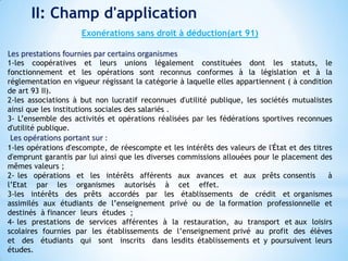 II: Champ d'application
Exonérations sans droit à déduction(art 91)
Les prestations fournies par certains organismes
1-les coopératives et leurs unions légalement constituées dont les statuts, le
fonctionnement et les opérations sont reconnus conformes à la législation et à la
réglementation en vigueur régissant la catégorie à laquelle elles appartiennent ( à condition
de art 93 II).
2-les associations à but non lucratif reconnues d'utilité publique, les sociétés mutualistes
ainsi que les institutions sociales des salariés .
3- L’ensemble des activités et opérations réalisées par les fédérations sportives reconnues
d'utilité publique.
Les opérations portant sur :
1-les opérations d'escompte, de réescompte et les intérêts des valeurs de l'État et des titres
d'emprunt garantis par lui ainsi que les diverses commissions allouées pour le placement des
mêmes valeurs ;
2- les opérations et les intérêts afférents aux avances et aux prêts consentis à
l’Etat par les organismes autorisés à cet effet.
3-les intérêts des prêts accordés par les établissements de crédit et organismes
assimilés aux étudiants de l’enseignement privé ou de la formation professionnelle et
destinés à financer leurs études ;
4- les prestations de services afférentes à la restauration, au transport et aux loisirs
scolaires fournies par les établissements de l’enseignement privé au profit des élèves
et des étudiants qui sont inscrits dans lesdits établissements et y poursuivent leurs
études.
 