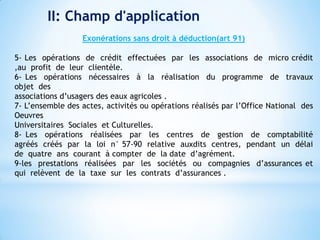 II: Champ d'application
Exonérations sans droit à déduction(art 91)
5- Les opérations de crédit effectuées par les associations de micro crédit
,au profit de leur clientèle.
6- Les opérations nécessaires à la réalisation du programme de travaux
objet des
associations d’usagers des eaux agricoles .
7- L’ensemble des actes, activités ou opérations réalisés par l’Office National des
Oeuvres
Universitaires Sociales et Culturelles.
8- Les opérations réalisées par les centres de gestion de comptabilité
agréés créés par la loi n° 57-90 relative auxdits centres, pendant un délai
de quatre ans courant à compter de la date d’agrément.
9-les prestations réalisées par les sociétés ou compagnies d’assurances et
qui relèvent de la taxe sur les contrats d’assurances .
 