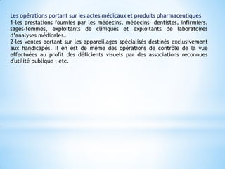 Les opérations portant sur les actes médicaux et produits pharmaceutiques
1-les prestations fournies par les médecins, médecins- dentistes, infirmiers,
sages-femmes, exploitants de cliniques et exploitants de laboratoires
d’analyses médicales…
2-les ventes portant sur les appareillages spécialisés destinés exclusivement
aux handicapés. Il en est de même des opérations de contrôle de la vue
effectuées au profit des déficients visuels par des associations reconnues
d'utilité publique ; etc.
 