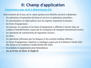 II: Champ d'application
Exonérations avec droit à déduction(art 92)
Sont exonérés de la taxe sur la valeur ajoutée avec bénéfice du droit à déduction :
 les opérations d’exportation de biens et services et opérations assimilées ;
 les marchandises ou objets placés sous les régimes suspensifs en douane ;
 les biens d’équipement ;
 les autocars, les camions et les biens d’équipement y afférents à inscrire dans un
compte d’immobilisation, acquis par les entreprises de transport international routier;
 les opérations de constructions de logements sociaux ;
 les dons ;
 les opérations effectuées par les banques et des sociétés holding offshore ;
 les biens d’équipement, matériels et outillages acquis par la Fondation Cheikh Zaïd
Ibn Soltan et la Fondation Cheikh khalifa Ibn Zaïd;
 les produits et équipements pour hémodialyse.
 les activités de Bank Al-Maghrib
 