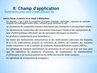 - les engrais, c’est à dire les matières d’origine minérale, chimique, végétale ou animale,
simples ou mélangées entre elles, utilisées pour fertiliser le sol;
- les prestations de restauration fournies directement par l'entreprise à son personnel salarié ;
- les opérations de restauration des monuments historiques classés et des équipements de
base d'utilité publique effectuées par des personnes physiques ou morales ;
- les produits et équipements pour hémodialyse ;
- les ventes des médicaments anticancéreux et des médicaments antiviraux des hépatites
B et C les médicaments destinés au traitement du diabète, de l’asthme, des maladies
cardio-vasculaires et de la maladie du syndrome immunodéficitaire acquis (SIDA) ;
- les opérations de transport international, les prestations de services qui leur sont liées ainsi
que les opérations de réparation, d’entretien, de maintenance, de transformation,
d’affrètement et de location portant sur les différents moyens dudit transport ;
- les opérations de construction de mosquées ;
autres biens exonérés avec droit à déduction:
Exonérations avec droit à déduction(art 92)
II: Champ d'application
 