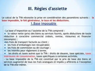 III. Règles d'assiette
- La base d’imposition ou l’assiette de la TVA comprend :
la valeur nette (prix) des biens ou services fournis, après déductions de toute
réduction à caractère commercial (rabais, remise, ristourne) et financier
(escompte) ;
les frais de transport facturés au client ;
les frais d’emballages non récupérable;
les frais de commission ou de courtage ;
les intérêts pour règlement à terme.
les droits et taxes autres que la TVA : droits de douane, taxe spéciale, taxes
intérieures de consommation, taxes spécifiques à certaines activités.
- La base imposable de la TVA est constitué par le prix de base des biens et
services augmenté de tous les frais analogues et impôts y afférents à l’exception
de la TVA elle-même.
1.Base imposable
Le calcul de la TVA nécessite la prise en considération des paramètres suivants : la
base imposable, le fait générateur, le taux et les déductions.
 