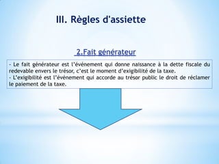 III. Règles d'assiette
- Le fait générateur est l’événement qui donne naissance à la dette fiscale du
redevable envers le trésor, c’est le moment d’exigibilité de la taxe.
- L’exigibilité est l’événement qui accorde au trésor public le droit de réclamer
le paiement de la taxe.
2.Fait générateur
 