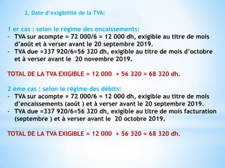2. Date d’exigibilité de la TVA:
1 er cas : selon le régime des encaissements:
- TVA sur acompte = 72 000/6 = 12 000 dh, exigible au titre de mois
d’août et à verser avant le 20 septembre 2019.
- TVA due =337 920/6=56 320 dh, exigible au titre de mois d’octobre
et à verser avant le 20 novembre 2019.
TOTAL DE LA TVA EXIGIBLE = 12 000 + 56 320 = 68 320 dh.
2 ème cas : selon le régime des débits:
- TVA sur acompte = 72 000/6 = 12 000 dh, exigible au titre de mois
d’encaissements (août ) et à verser avant le 20 septembre 2019.
- TVA due =337 920/6=56 320 dh, exigible au titre de mois facturation
(septembre ) et à verser avant le 20 octobre 2019.
TOTAL DE LA TVA EXIGIBLE = 12 000 + 56 320 = 68 320 dh.
 