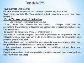 Taux de la TVA
Taux normal (Article 98)
Le taux normal de la taxe sur la valeur ajoutée est fixé à 20%.
Taux réduits (Article 99.- Taux réduits) : Sont soumis à la taxe aux taux
réduits :
1/ - de 7% avec droit à déduction
• Les ventes et les livraisons portant sur :
- l’eau livrée aux réseaux de distribution publique ainsi que les
prestations d’assainissement fournies aux abonnés par les organismes chargés de
l’assainissement ;
-la location de compteurs d’eau et d’électricité ;
-les produits pharmaceutiques, les matières premières et les produits entrant
intégralement ou pour une partie de leurs éléments dans la composition des
produits pharmaceutiques ;
-les emballages non récupérables des produits pharmaceutiques ainsi que
les produits et matières entrant dans leur fabrication.
- les fournitures scolaires, les produits et matières entrant dans leur
composition.
L’application du taux réduit aux produits et matières entrant dans la composition
des fournitures scolaires;
 