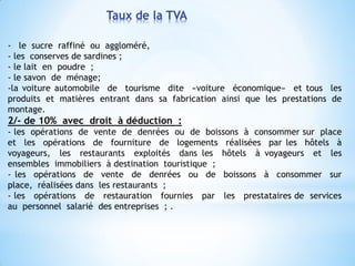 Taux de la TVA
- le sucre raffiné ou aggloméré,
- les conserves de sardines ;
- le lait en poudre ;
- le savon de ménage;
-la voiture automobile de tourisme dite «voiture économique» et tous les
produits et matières entrant dans sa fabrication ainsi que les prestations de
montage.
2/- de 10% avec droit à déduction :
- les opérations de vente de denrées ou de boissons à consommer sur place
et les opérations de fourniture de logements réalisées par les hôtels à
voyageurs, les restaurants exploités dans les hôtels à voyageurs et les
ensembles immobiliers à destination touristique ;
- les opérations de vente de denrées ou de boissons à consommer sur
place, réalisées dans les restaurants ;
- les opérations de restauration fournies par les prestataires de services
au personnel salarié des entreprises ; .
 