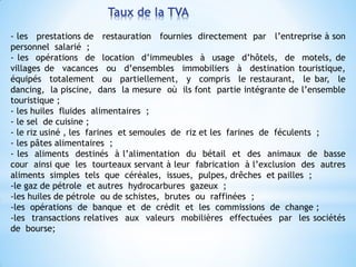 Taux de la TVA
- les prestations de restauration fournies directement par l’entreprise à son
personnel salarié ;
- les opérations de location d’immeubles à usage d’hôtels, de motels, de
villages de vacances ou d’ensembles immobiliers à destination touristique,
équipés totalement ou partiellement, y compris le restaurant, le bar, le
dancing, la piscine, dans la mesure où ils font partie intégrante de l’ensemble
touristique ;
- les huiles fluides alimentaires ;
- le sel de cuisine ;
- le riz usiné , les farines et semoules de riz et les farines de féculents ;
- les pâtes alimentaires ;
- les aliments destinés à l’alimentation du bétail et des animaux de basse
cour ainsi que les tourteaux servant à leur fabrication à l’exclusion des autres
aliments simples tels que céréales, issues, pulpes, drêches et pailles ;
-le gaz de pétrole et autres hydrocarbures gazeux ;
-les huiles de pétrole ou de schistes, brutes ou raffinées ;
-les opérations de banque et de crédit et les commissions de change ;
-les transactions relatives aux valeurs mobilières effectuées par les sociétés
de bourse;
 