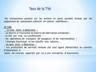 Taux de la TVA
-les transactions portant sur les actions et parts sociales émises par les
organismes de placement collectif en valeurs mobilières ;
3/ 14%
a) avec droit à déduction :
- Le beurre à l’exclusion du beurre de fabrication artisanale ;
- le thé (en vrac ou conditionné) ;
- les opérations de transport de voyageurs et de marchandises ;
- l’énergie électrique et les chauffe -eau solaires.
b) sans droit à déduction :
- Les prestations de services rendues par tout agent démarcheur ou courtier
d’assurances à
raison de contrats apportés par lui à une entreprise d’assurances.
 