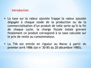  La taxe sur la valeur ajoutée frappe la valeur ajoutée
dégagée à chaque stade de la production ou de la
commercialisation d’un produit de telle sorte qu’à la fin
de chaque cycle, la charge fiscale totale grevant
finalement ce produit correspond à la taxe calculée sur
le prix de vente au consommateur.
 La TVA est entrée en vigueur au Maroc à partir du
premier avril 1986 (loi n°30-85 du 20 décembre 1985).
Introduction
 