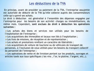 En principe, avant de procéder au paiement de la TVA, l’entreprise assujettie
est autorisée de déduire de la TVA qu’elle collecte auprès des consommateurs
celle qui a grevé ses achats.
Le droit à déduction est généralisé à l’ensemble des dépenses engagées par
l’entreprise pour les besoins de son activité: charges ou immobilisations, du
même mois. Cependant, sont exclues du droit à déduction les opérations
suivantes :
Les achats des biens et services non utilisés pour les besoins de
l’exploitation de l’entreprise ;
Les acquisitions des immeubles et locaux non liés à l’exploitation ;
Les frais de missions, de réception et de représentation ;
Les achats et prestations revêtant un caractère de libéralités ;
Les acquisitions de voiture de tourisme ou de véhicules de transport de
personnes, à l’exclusion de ceux utilisés pour les besoins du transport collectif
du personnel de l’entreprise ;
Les opérations de vente et de livraison portant sur les produits, ouvrages et
articles taxés aux taux spécifiques ( les vins , l’or, le platine, l’argent, etc…).
Les déductions de la TVA
 