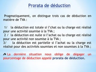 Pragmatiquement, on distingue trois cas de déduction en
matière de TVA :
1/ la déduction est totale si l’chat ou la charge est réalisé
pour une activité soumise à la TVA ;
2 / la déduction est nulle si l’achat ou la charge est réalisé
pour une activité non soumise à la TVA ;
3/ la déduction est partielle si l’achat ou la charge est
réalisé pour des activités soumises et non soumises à la TVA ;
La dernière situation nous oblige de dégager un
pourcentage de déduction appelé prorata de déduction.
Prorata de déduction
 