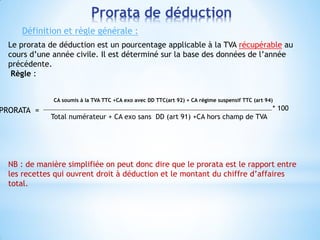 Le prorata de déduction est un pourcentage applicable à la TVA récupérable au
cours d’une année civile. Il est déterminé sur la base des données de l’année
précédente.
Règle :
CA soumis à la TVA TTC +CA exo avec DD TTC(art 92) + CA régime suspensif TTC (art 94)
* 100
Total numérateur + CA exo sans DD (art 91) +CA hors champ de TVA
NB : de manière simplifiée on peut donc dire que le prorata est le rapport entre
les recettes qui ouvrent droit à déduction et le montant du chiffre d’affaires
total.
Prorata de déduction
Définition et règle générale :
PRORATA =
 